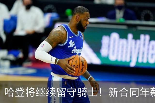 哈登将继续留守骑士！新合同年薪2500万-3200万 预计训练营前签约