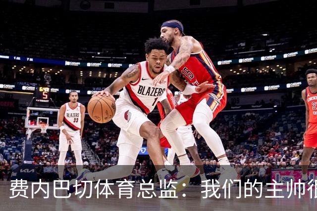 费内巴切体育总监：我们的主帅很出色，他正在打造一支全新的费内巴切